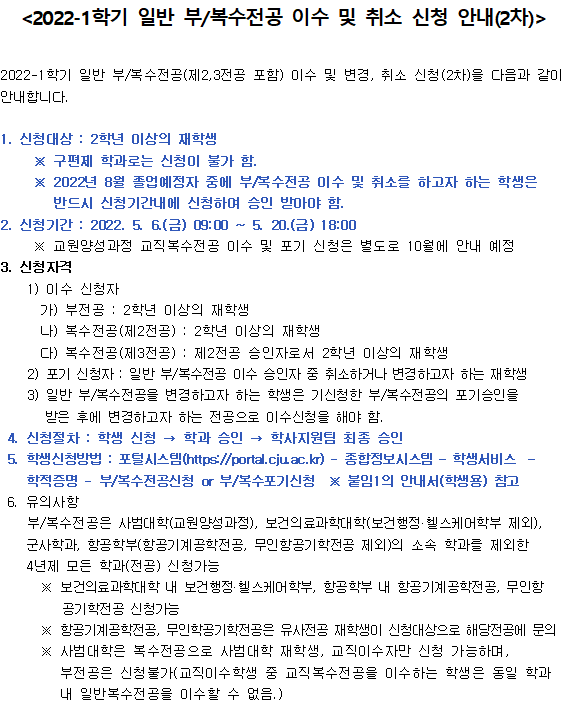 
〈2022-1학기 일반 부/복수전공 이수 및 취소 신청 안내(2차)〉
2022-1학기 일반 부/복수전공(제2, 3전공 포함) 미수 및 변경, 취소 신청 (2차)을 다음과 같이 안내합니다.
1. 신청대상 : 2학년 이상의 재학생
※ 구편제 학과로는 신청이 불가 함. 
※ 2022년 8월 졸업예정자 중에 부복수전공 이수 및 취소를 하고자 하는 학생은반드시 신청기간내에 신청하며 승인 받아야 함. 
2. 신청기간 : 2022. 5. 6.(금) 09:00 ~ 5. 20.(금) 18:00
※ 교원양성 과정 교직복수전공 미수 및 포기 신청은 별도로 10월에 안내 예정 
3. 신청자격 
1) 이수 신청자
가) 부전공 : 2학년 이상의 재학생 
나) 복수전공 (제2전공) : 2학년 이상의 재학생
다) 복수전공(제3전공) : 제2전공 승인자로서 2학년 이상의 재학생
2) 포기 신청자 : 일반 부/복수전공 이수 승민자 중 취소하거나 변경하고자 하는 재학생
3) 일반 부/복수전공을 변경하고자 하는 학생은 기신청한 부/복수전공의 포기승인을 받은 후에 변경하고자 하는 전공으로 이수신청을 해야 함. 
4. 신청절차 : 학생 신청 → 학과 승인 → 학사지원팀 최종 승인 
5. 학생신청방법 : 포털시스템 (https://portal.cjuac.kr] - 종합정보시스템 - 학생서비스 - 학적증명 - 부복수전공신청 or 부복수포기신청 
※ 붙임1의 안내서(학생용) 참고 
6. 유의사항
부/복수전공은 사범대학(교원양성과정), 보건의료과학대학(보건행정 헬스케어학부 제외), 군사학과, 항공학부(항공기계공학전공, 무인항공기학전공 제외)의 소속 학과를 제외한 4년제 모든 학과(전공) 신청가능 
※ 보건의료과학대학 내 보건행정 헬스케어학부, 항공학부 내 항공기계공학전공, 무인항공기학전공 신청가능 
※ 항공기계공학전공, 무인학공기학전공은 유사전공 재학생이 신청대상으로 해당전공에 문의 
※ 사범대학은 복수전공으로 사범대학 재학생, 교직이수자만 신청 가능하며, 부전공은 신청 불가(교직이수 학생 중 교직복수전공을 이수하는 학생은 동일 학과 내 일반복수전공을 이수할 수 없음.)
