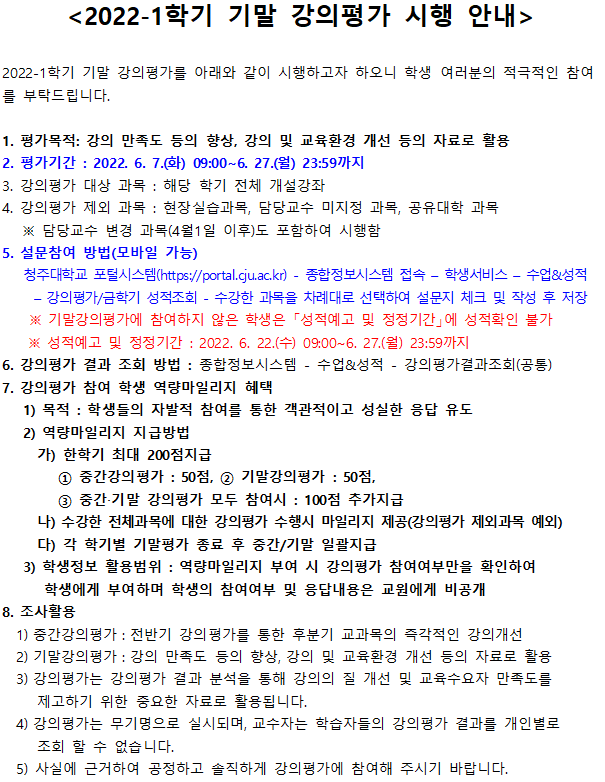 [2022-1학기 기말 강의평가 시행 안내]
2022-1학기 기말 강의평가를 아래와 같이 시행하고자 하오니 학생 여러분의 적극적인 참여 를 부탁드립니다.
1. 평가목적: 강의 만족도 등의 향상, 강의 및 교육환경 개선 등의 자료로 활용 
2. 평가기간 : 2022. 6. 7.(화) 09:00 ~ 6. 27.(월) 23:59까지 
3. 강의평가 대상 과목 : 해당 학기 전체 개설강좌 
4. 강의평가 제외 과목 : 현장실습과목, 담당교수 미지정 과목, 공유대학 과목
※ 담당교수 변경 과목 (4월1일 이후)도 포함하여 시행함
5. 설문참여 방법(모바일 가능)
청주대학교 포털시스템(https://portal.cju.ac.kr) - 종합정보시스템 접속 - 학생서비스 - 수업성적 - 강의평가/금학기 성적조회 - 수강한 과목을 차례대로 선택하여 설문지 체크 및 작성 후 저장
※ 기말강의평가에 참여하지 않은 학생은 「성적예고 및 정정기간에 성적확인 불가 
※ 성적예고 및 정정기간 : 2022. 6. 22.(수) 09:00~6, 27.(월) 23:59 까지 
6. 강의평가 결과 조회 방법 : 종합정보시스템 - 수업성적 - 강의평가결과조회 (공통) 
7. 강의평가 참여 학생 역량마일리지 혜택
1) 목적 : 학생들의 자발적 참여를 통한 객관적이고 성실한 응답 유도 
2) 역량마일리지 지급방법 
가) 한학기 최대 200점지급
① 중간강의평가 : 50점, ② 기말강의평가 : 50점, ③ 중간·기말 강의평가 모두 참여시 : 100점 추가지급 
나) 수강한 전체과목에 대한 강의평가 수행시 마일리지 제공(강의평가 제외과목 예외)
다) 각 학기별 기말평가 종료 후 중간/기말 일괄지급 
3) 학생정보 활용범위 : 역량마일리지 부여 시 강의평가 참여여부만을 확인하여 학생에게 부여하며 학생의 참여여부 및 응답내용은 교원에게 비공개 
8. 조사활용
1) 중간강의평가 : 전반기 강의평가를 통한 후분기 교과목의 즉각적인 강의개선 
2) 기말강의평가 : 강의 만족도 등의 향상, 강의 및 교육환경 개선 등의 자료로 활용 
3) 강의평가는 강의평가 결과 분석을 통해 강의의 질 개선 및 교육수요자 만족도를 제고하기 위한 중요한 자료로 활용됩니다. 
4) 강의평가는 무기명으로 실시되며, 교수자는 학습자들의 강의평가 결과를 개인별로 조회 할 수 없습니다. 
5) 사실에 근거하여 공정하고 솔직하게 강의평가에 참여해 주시기 바랍니다.