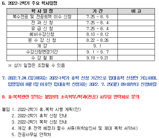 
6. 2022-2학기 주요 학사일정
복수전공 및 전공트랙 이수 신청 7.25 ~ 8.5
전과신청 7.25 ~ 8.4
유급신청 7.25 ~ 8.4
예비수강신청 8.10 ~ 8.12
본수강신청 8.22 ~ 8.26
개강 9.1
수강신청변경기간 9.1 ~ 9.7
수강철회 9.19 ~ 9.21
※ 상기 일정은 조정될 수 있음
7. 2022.7.24.(일)까지는 2022 1학기 휴학 신청 기간으로 입대휴학 신청만 가능하며,입영일이 8월 1일 이후인 입대휴학 신청자는 20122. 7. 25(월) 0900부터 신청비람
8. 휴복학관련 문의는 붙임의 소속학부/학과(전공) 사무실 연락처로 문의
불임 
1. 2002-2학기 휴,복학 시행 계획(안)
2. 2002-2학기 휴학 신청 안내 
3. 2002-2학기 복학 신청 안내 
4. 개강 후 전역 예정자 필수 서류 (취학승인서 및 제대 복학 서약서) 
5. 전공사무실 연락처
