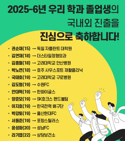 2025년 우리 학과 졸업생의
국내외 진출을 진심으로 축하합니다! 
15 권순재 -> 독일 자를란트 대학원

18 박노연 -> 호주 사우스포트 재활클리닉

19 김도형 -> 수원FC

19 박강토 -> 울산현대FC

18 김연재 ->  더스타일정형외과

19 서동준 -> 포항스틸러스

19 안대혁 -> 한화이글스 

20 윤성화 -> 성남FC

21 최완근 -> 국민건강보험공단

21 서현영 -> 삼성전자 피트니스센터