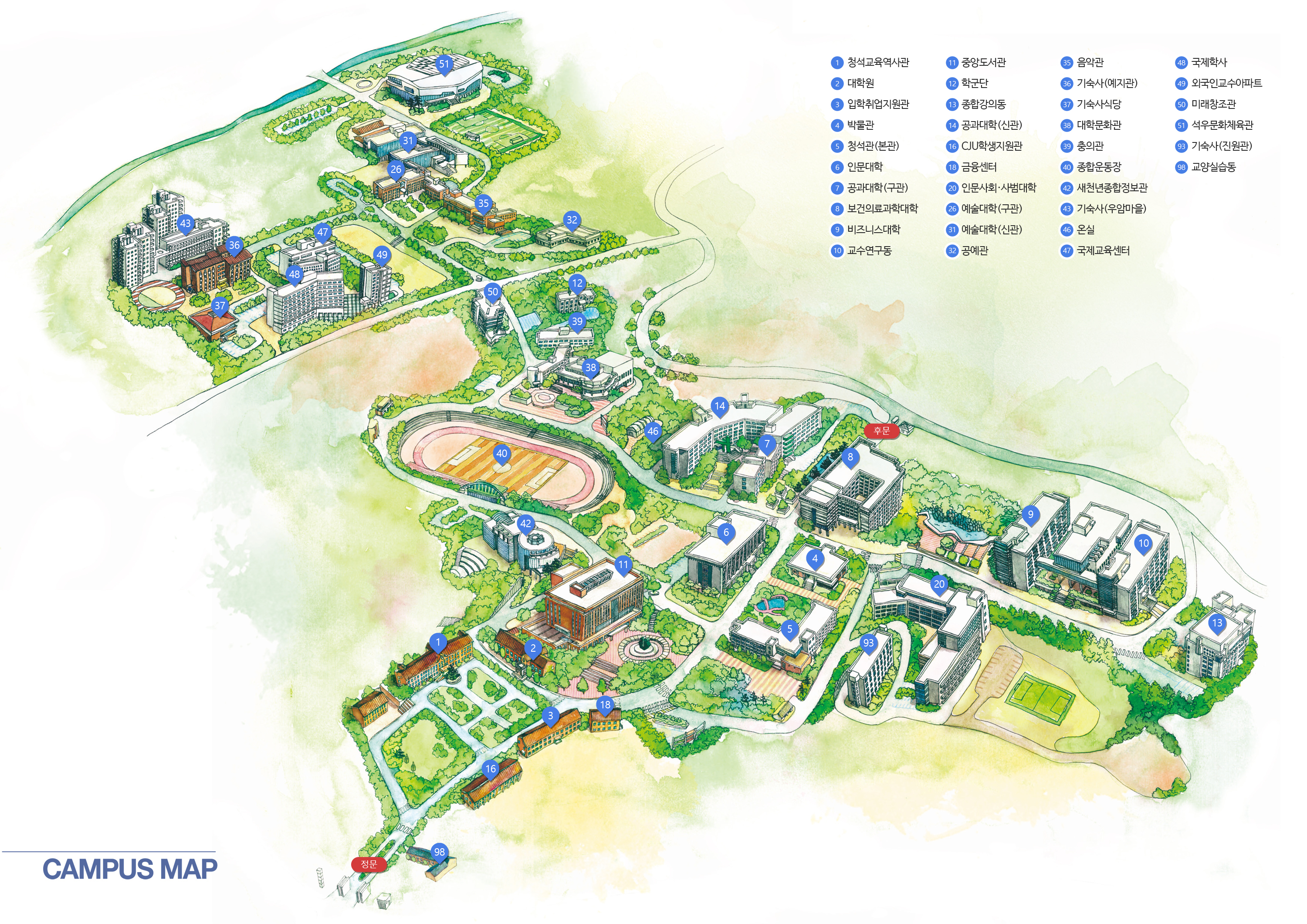 CAMPUS MAP 정문, 후문, 9. 비즈니스대학, 20. 인문사회ㆍ사범대학, 6. 인문대학, 14. 공과대학(신관), 7. 공과대학(구관), 26. 예술대학(구관), 31. 예술대학(신관), 35. 음악관, 8. 보건의료과학대학, 13. 종합강의동, 38. 대학문화관, 42. 새천년종합정보관, 50. 미래창조관, 5. 청석관(본관), 3. 입학취업지원관, 4. 박물관, 10. 교수연구동, 11. 중앙도서관, 12. 학군단, 51. 석우문화체육관, 40. 종합운동장, 16. CJU학생지원관, 17. 승리관, 32. 공예관, 18. 금융센터, 39. 충의관, 36. 기숙사(예지관), 43. 기숙사(우암마을), 37. 기숙사식당, 47. 국제교육센터, 48. 국제학사, 49. 외국인교수아파트, 1. 청석교육역사관, 2. 대학원, 15. 창업보육센터, 93. 기숙사(진원관), 46. 온실, 98. 교양실습동