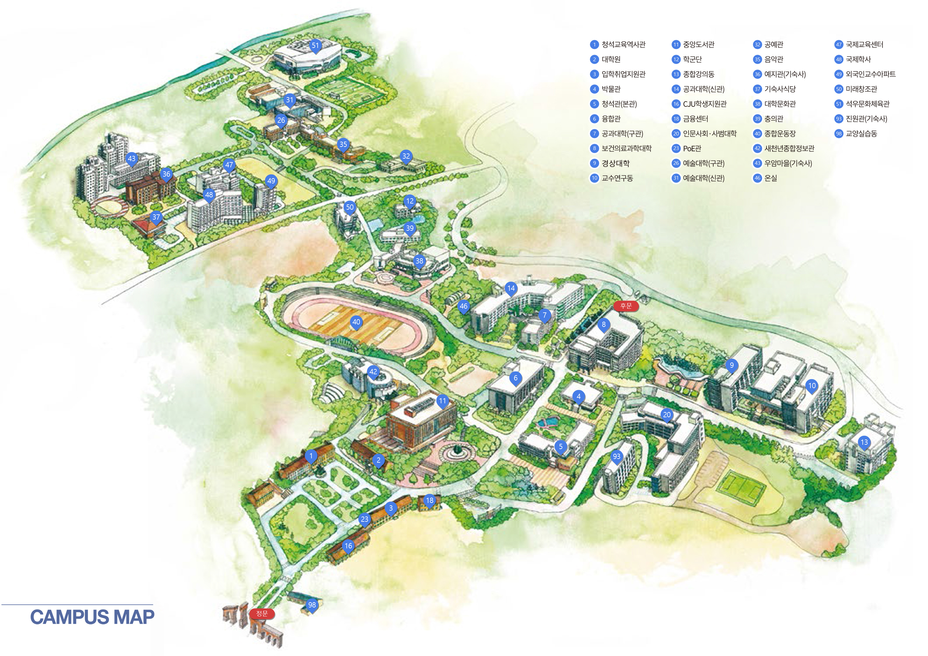 CAMPUS MAP 정문, 후문, 9. 경상대학, 20. 인문사회ㆍ사범대학, 6. 융합관, 14. 공과대학(신관), 7. 공과대학(구관), 26. 예술대학(구관), 31. 예술대학(신관), 35. 공군학군단, 8. 보건의료과학대학, 13. 종합강의동, 38. 대학문화관, 42. 새천년종합정보관, 50. 미래창조관, 5. 청석관(본관), 3. 입학취업지원관, 4. 박물관, 10. 교수연구동, 11. 중앙도서관, 12. 육군학군단, 51. 석우문화체육관, 40. 종합운동장, 16. CJU학생지원관, 17. 승리관, 32. 공예관, 18. 금융센터, 39. 충의관, 36. 예지관(기숙사), 43. 우암마을(기숙사), 37. 기숙사식당, 47. 국제교육센터, 48. 국제학사, 49. 외국인교수아파트, 1. 청석교육역사관, 2. 대학원, 15. 창업보육센터, 93. 기숙사(진원관), 46. 온실, 98. 교양실습동