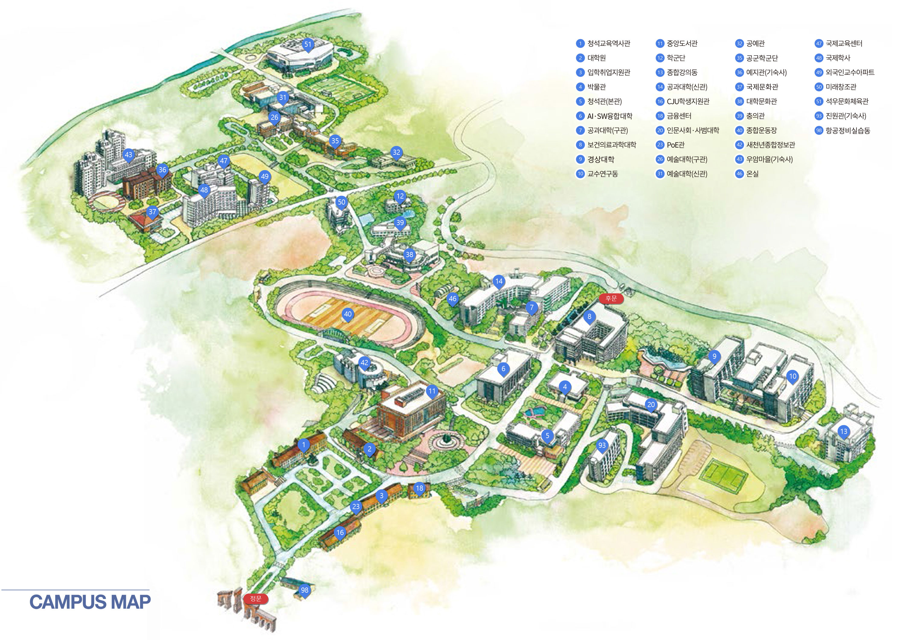CAMPUS MAP 정문, 후문, 9. 경상대학, 20. 인문사회ㆍ사범대학, 6. AI·SW융합대학, 14. 공과대학(신관), 7. 공과대학(구관), 26. 예술대학(구관), 31. 예술대학(신관), 35. 공군학군단, 8. 보건의료과학대학, 13. 종합강의동, 38. 대학문화관, 42. 새천년종합정보관, 50. 미래창조관, 5. 청석관(본관), 3. 입학취업지원관, 4. 박물관, 10. 교수연구동, 11. 중앙도서관, 12. 육군학군단, 51. 석우문화체육관, 40. 종합운동장, 16. CJU학생지원관, 17. 승리관, 32. 공예관, 18. 금융센터, 39. 충의관, 36. 예지관(기숙사), 43. 우암마을(기숙사), 37. 국제문화관, 47. 국제교육센터, 48. 국제학사, 49. 외국인교수아파트, 1. 청석교육역사관, 2. 대학원, 15. 창업보육센터, 93. 기숙사(진원관), 46. 온실, 98. 항공정비실습동