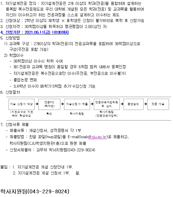 1. 자기설계전공 정의: 자기설계전공은 2개 이상의 학과(전공)을 융합하여 설계하는
융복합 복수전공제도로 무리 대학에 개설된 모든 학과(전공) 및 교과목을 활용하여
자신이 이수하고자 하는 전공과정을 스스로 설계하고 이수하는 제도
2. 신청대상 : 2학년 이상의 재학생 X 휴학생은 신청미 불가하므로 복학 후 신청가능
3. 신청자격: 30학점이상을 취득하고 평균평점이 2.0이상인 자
4. 신청기한: 2021.06.11(금) 18:00까지
5. 신청방법
1) 교과목 구성 : 2개이상의 학과(전공)의 전공교과목을 포함하여 36학점이상으로
구성(주전공 포함 가능)
2) 학점이수
- 36학점이상 이수시 학위 수여
- 제1전공과 교과목 명칭이 동일할 경우 6학점 범위 내에서 중복인정
- 자기설계전공은 복수전공으로만 이수(주전공, 부전공으로 이수불가)
- 졸업논문 면제
- 3,4학년 이수자 매학기3학점 추가수강신청 가능
6. 신청절차
개설 신청서 작성 *지도교수의 지도 하에 학생작성 → 전공PD(학과장) 확인 → 개설신청서 제출(학사지원팀)  → 전공교육과정위원회 심의 학사지원팀 (전공교육파정위) → 총장승인 → 전공 개설
7 신청서류 제출
- 제출서류: 개설신청서, 성적증명서 각 1부
- 제출방법: 한글 파일(hwp파일)을 E-mail(koak@ciu.ac.kr)로 제출하고,
학사지원팀(CJU학생지원관1층)으로 원본 제출
- 신청서제출처: 교무처 학사지원팀(043-229-8024)
붙임: 1. 자기설계전공 개설 신청안내 1부
2 자기설계전공 개설 신청서 1부 끝.
학사지원팀(043-229-8024)