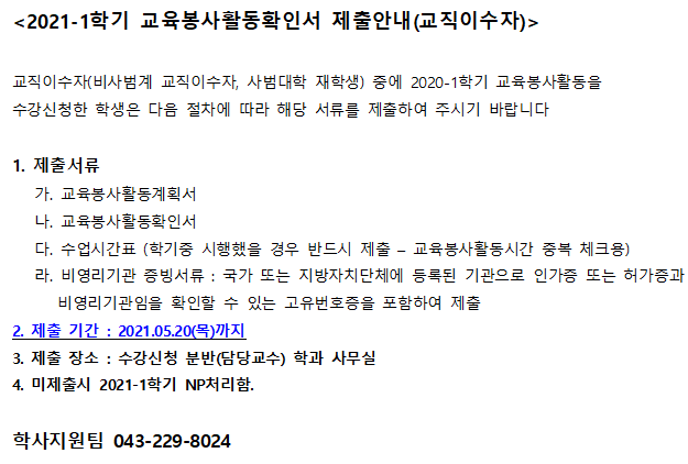 <2021-1학기 교육봉사활동확인서 제출안내(교직이수자)>
교직이수자(비사범계 교직이수자, 사범대학 재학생) 중에 2020-1학기 교육봉사활동을
수강신청한 학생은 다음 절차에 따라 해당 서류를 제출하여 주시기 바랍니다
1. 제출서류
가. 교육봉사활동계획서
나. 교육봉사활동확인서
다. 수업시간표 (학기중 시행했을 경우 반드시 제출 교육봉사활동시간 중복 체크용)
라. 비영리기관 증빙서류: 국가 또는 지방자치단체에 등록된 기관으로 인가증 또는 허가증과
비영리기관임을 확인할 수 있는 고유번호증을 포함하여 제출
2. 제출 기간 : 2021.05.20(목)까지
3. 제출 장소: 수강신청 분반(담당교수) 학과 사무실
4. 미제출시 2021-1학기 NP처리함.
학사지원팀 043-229-8024