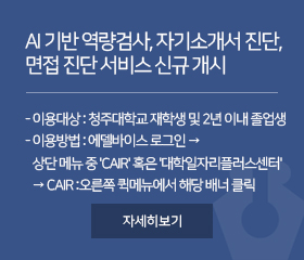 AI 기반 역량검사, 자기소개서 진단, 면접 진단 서비스 신규 개시
- 이용대상 : 청주대학교 재학생 및 2년 이내 졸업생
- 이용방법 : 에델바이스 로그인 →
   상단 메뉴 중 'CAIR' 혹은 '대학일자리플러스센터' 
   → CAIR :오른쪽 퀵메뉴에서 해당 배너 클릭 
자세히보기