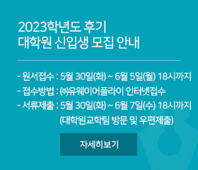 2023학년도 후기 대학원 신입생 모집 안내

1. 원서접수 : 5월 30일(화) ~ 6월 5일(월) 18시까지
2. 접수방법 : ㈜유웨이어플라이 -인터넷접수-
3. 지원서류제출 : 5월 30일(화) ~ 6월 7일(수) 18시까지
(대학원교학팀 방문 및 우편제출)

자세히보기