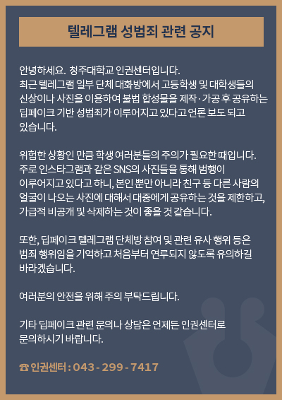 텔레그램 성범죄 관련 공지

안녕하세요.  청주대학교 인권센터입니다.
최근 텔레그램 일부 단체 대화방에서 고등학생 및 대학생들의 신상이나 사진을 이용하여 불법 합성물을 제작·가공 후 공유하는 딥페이크 기반 성범죄가 이루어지고 있다고 언론 보도 되고 있습니다.

위험한 상황인 만큼 학생 여러분들의 주의가 필요한 때입니다. 주로 인스타그램과 같은 SNS의 사진들을 통해 범행이 이루어지고 있다고 하니, 본인 뿐만 아니라 친구 등 다른 사람의 얼굴이 나오는 사진에 대해서 대중에게 공유하는 것을 제한하고, 가급적 비공개 및 삭제하는 것이 좋을 것 같습니다. 

또한, 딥페이크 텔레그램 단체방 참여 및 관련 유사 행위 등은 범죄 행위임을 기억하고 처음부터 연루되지 않도록 유의하길 바라겠습니다. 

여러분의 안전을 위해 주의 부탁드립니다.

기타 딥페이크 관련 문의나 상담은 언제든 인권센터로 문의하시기 바랍니다.

인권센터:０４３ー２９９ー７４１７