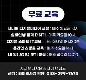 무료 교육
시니어 디지털미디어 교실: 매주 월요일 10시
실버인생 품격 더하기: 매주 화요일 10시
디지털 스마트 IT교육: 매주 화요일 18시30분
온라인 쇼핑몰 교육: 매주 수요일 14시
내 일(JOB) 찾기 교육: 매주 월요일 14:00
자세한 사항은 공지 사항 참조
신청:라이즈사업 담당  043-299-7673