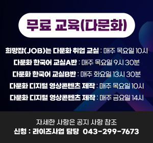 무료 교육(다문화)
희망잡(JOB)는 다문화 취업 교실: 매주 목요일 10시
다문화 한국어 교실A반: 매주 목요일 9시 30분
다문화 한국어 교실B반: 매주 화요일 13시 30분
다문화 디지털 영상콘텐츠 제작: 매주 목요일 10시
다문화 디지털 영상콘텐츠 제작: 매주 금요일 14시
자세한 사항은 공지사항 참조
신청: 라이즈사업 담당 299-7673