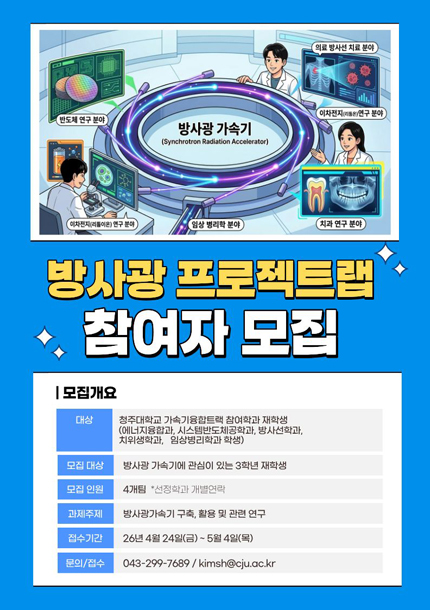 방사광프로젝트랩 참여자 모집
/모집개요
-대상: 청주대학교 가속기융합트랙 참여학과 재학생(에너지융학과, 시스템반도체공학과, 방사선학과, 치위생학과, 임상병리학과 학생)
-모집대상: 방사광 가속기에 관심이 있는 3학년 재학생
/모집인원: 4개팀 *선정학과 개별연락
/과제주제: 방사광가속기 구축, 활용 및 관련 연구
/접수기간: 26년 4월 24일(금) ~ 05월 04일(목)
/문의/접수: 043-299-7689 / kimsh@cij.ac.kr